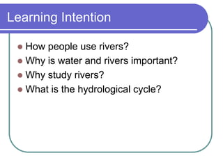Learning Intention
 How people use rivers?
 Why is water and rivers important?
 Why study rivers?
 What is the hydrological cycle?
 