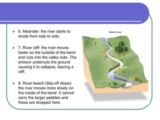  6. Meander: the river starts to
erode from side to side.
 7. River cliff: the river moves
faster on the outside of the bend
and cuts into the valley side. The
erosion undercuts the ground
causing it to collapse, leaving a
cliff.
 8. River beach (Slip-off slope):
the river moves more slowly on
the inside of the bend. It cannot
carry the larger pebbles and
these are dropped here.
 
