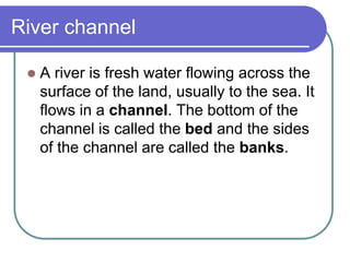 River channel
 A river is fresh water flowing across the
surface of the land, usually to the sea. It
flows in a channel. The bottom of the
channel is called the bed and the sides
of the channel are called the banks.
 