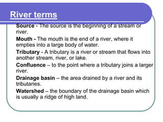 River terms
Source - The source is the beginning of a stream or
river.
Mouth - The mouth is the end of a river, where it
empties into a large body of water.
Tributary - A tributary is a river or stream that flows into
another stream, river, or lake.
Confluence – to the point where a tributary joins a larger
river.
Drainage basin – the area drained by a river and its
tributaries.
Watershed – the boundary of the drainage basin which
is usually a ridge of high land.
 