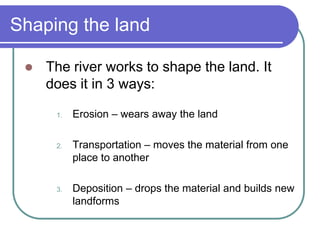 Shaping the land
 The river works to shape the land. It
does it in 3 ways:
1. Erosion – wears away the land
2. Transportation – moves the material from one
place to another
3. Deposition – drops the material and builds new
landforms
 