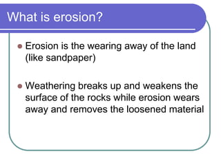 What is erosion?
 Erosion is the wearing away of the land
(like sandpaper)
 Weathering breaks up and weakens the
surface of the rocks while erosion wears
away and removes the loosened material
 