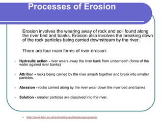 Processes of Erosion
Erosion involves the wearing away of rock and soil found along
the river bed and banks. Erosion also involves the breaking down
of the rock particles being carried downstream by the river.
There are four main forms of river erosion:
 Hydraulic action - river wears away the river bank from underneath (force of the
water against river banks)
 Attrition - rocks being carried by the river smash together and break into smaller
particles.
 Abrasion - rocks carried along by the river wear down the river bed and banks
 Solution - smaller particles are dissolved into the river.
 http://www.bbc.co.uk/schools/gcsebitesize/geography/
 