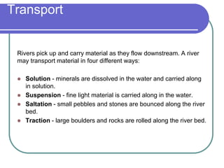 Transport
Rivers pick up and carry material as they flow downstream. A river
may transport material in four different ways:
 Solution - minerals are dissolved in the water and carried along
in solution.
 Suspension - fine light material is carried along in the water.
 Saltation - small pebbles and stones are bounced along the river
bed.
 Traction - large boulders and rocks are rolled along the river bed.
 