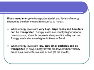 Rivers need energy to transport material, and levels of energy
change as the river moves from source to mouth.
 When energy levels are very high, large rocks and boulders
can be transported. Energy levels are usually higher near a
river's source, when its course is steep and its valley narrow.
Energy levels rise even higher in times of flood.
 When energy levels are low, only small particles can be
transported (if any). Energy levels are lowest when velocity
drops as a river enters a lake or sea (at the mouth).
 