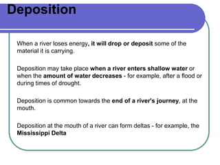 Deposition
When a river loses energy, it will drop or deposit some of the
material it is carrying.
Deposition may take place when a river enters shallow water or
when the amount of water decreases - for example, after a flood or
during times of drought.
Deposition is common towards the end of a river's journey, at the
mouth.
Deposition at the mouth of a river can form deltas - for example, the
Mississippi Delta
 