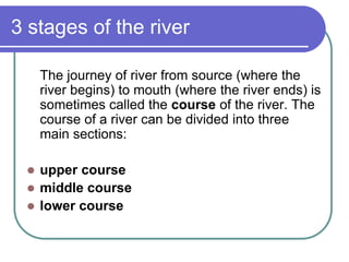 3 stages of the river
The journey of river from source (where the
river begins) to mouth (where the river ends) is
sometimes called the course of the river. The
course of a river can be divided into three
main sections:
 upper course
 middle course
 lower course
 