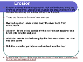 Erosion
 Erosion involves the wearing away of rock and soil found along the
river bed and banks. Erosion also involves the breaking down of the
rock particles being carried downstream by the river.
 There are four main forms of river erosion:
 Hydraulic action - river wears away the river bank from
underneath
 Attrition - rocks being carried by the river smash together and
break into smaller particles
 Abrasion - rocks carried along by the river wear down the river
bed and banks
 Solution - smaller particles are dissolved into the river
 http://www.bbc.co.uk/schools/gcsebitesize/geography/riverswate
r/riverprocessesrev1.shtml
 