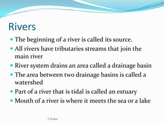 Rivers
 The beginning of a river is called its source.
 All rivers have tributaries streams that join the
  main river
 River system drains an area called a drainage basin
 The area between two drainage basins is called a
  watershed
 Part of a river that is tidal is called an estuary
 Mouth of a river is where it meets the sea or a lake

               C Parker
 