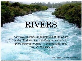 RIVERS
                                                  “Any river is really the summation of the whole
                                                   valley. To think of it as nothing but water is to
                                                  ignore the greater part.” — (Hal Borland, 1957, 
                                                                 This Hill, This Valley)


                                                                                                                       Ma. Veah Luisa O. Pascasio
Photo retrieved from:
http://disc.sci.gsfc.nasa.gov/oceancolor/additional/sciencefocus/locus/index.shtml/amateur_scientist_guide_000.shtml
 