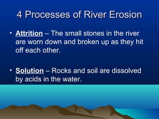4 Processes of River Erosion
• Attrition – The small stones in the river
  are worn down and broken up as they hit
  off each other.

• Solution – Rocks and soil are dissolved
  by acids in the water.
 