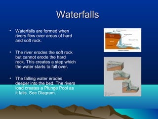 Waterfalls
•   Waterfalls are formed when
    rivers flow over areas of hard
    and soft rock.

•   The river erodes the soft rock
    but cannot erode the hard
    rock. This creates a step which
    the water starts to fall over.

•   The falling water erodes
    deeper into the bed. The rivers
    load creates a Plunge Pool as
    it falls. See Diagram.
 