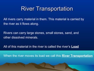 River Transportation
All rivers carry material in them. This material is carried by
the river as it flows along.

Rivers can carry large stones, small stones, sand, and
other dissolved minerals.

All of this material in the river is called the river’s Load

When the river moves its load we call this River Transportation
 
