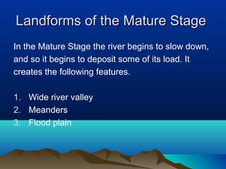 Landforms of the Mature Stage
In the Mature Stage the river begins to slow down,
and so it begins to deposit some of its load. It
creates the following features.

1. Wide river valley
2. Meanders
3. Flood plain
 