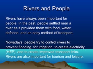 Rivers and People
Rivers have always been important for
people. In the past, people settled near a
river as it provided them with food, water,
defence, and an easy method of transport.

Nowadays, people try to control rivers to
prevent flooding, for irrigation, to create electricity
(HEP), and to create improved transport links.
Rivers are also important for tourism and leisure.
 