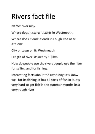 Rivers fact file
Name: river Inny
Where does it start: it starts in Westmeath.
Where does it end: it ends in Lough Ree near
Athlone
City or town on it: Westmeath
Length of river: its nearly 100km
How do people use the river: people use the river
for sailing and for fishing.
Interesting facts about the river Inny: It’s know
well for its fishing. It has all sorts of fish in it. It’s
very hard to get fish in the summer months its a
very rough river
 