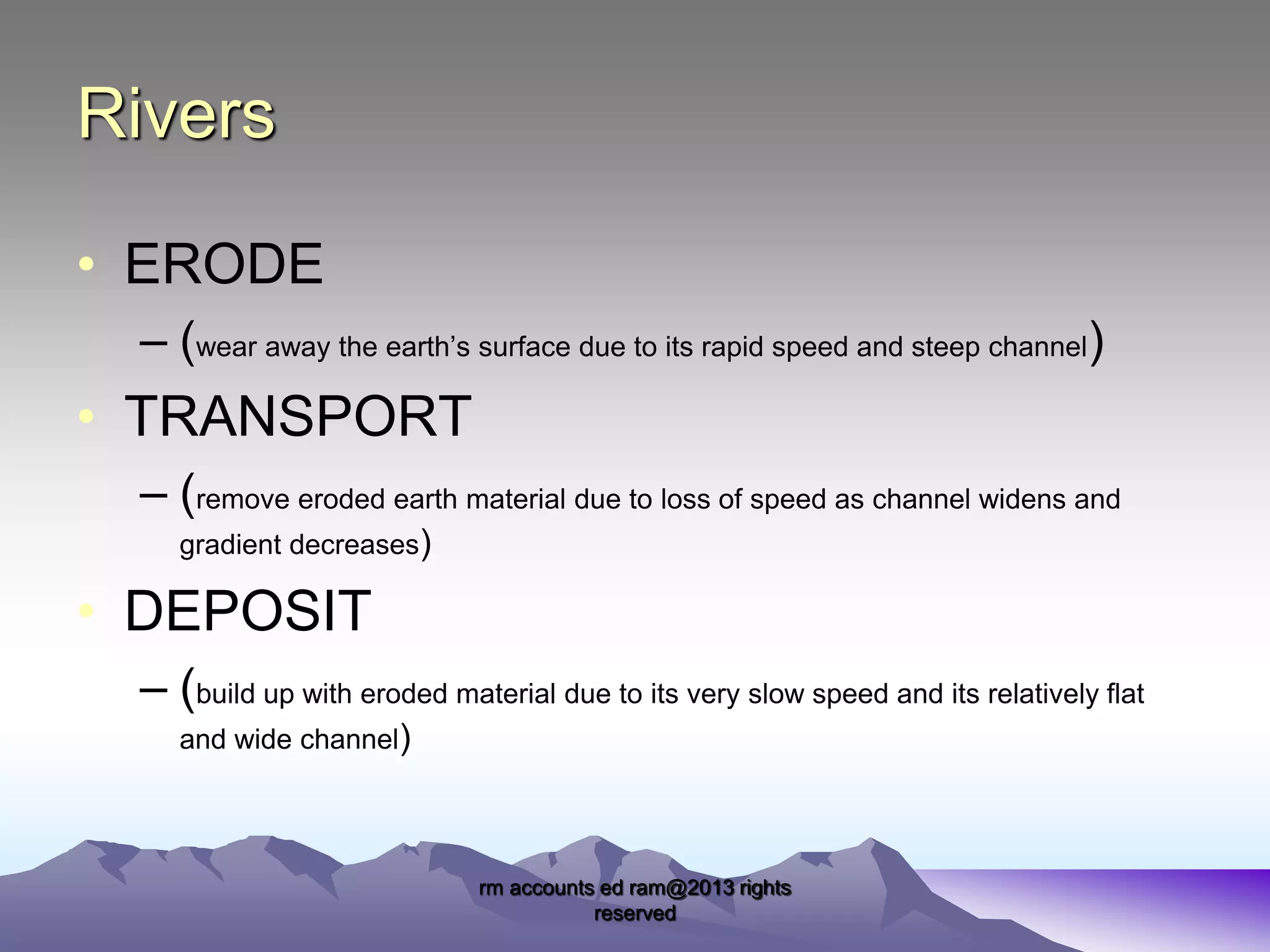 Rivers
• ERODE
– (wear away the earth’s surface due to its rapid speed and steep channel)

• TRANSPORT
– (remove eroded earth material due to loss of speed as channel widens and
gradient decreases)

• DEPOSIT
– (build up with eroded material due to its very slow speed and its relatively flat
and wide channel)

rm accounts ed ram@2013 rights
reserved

 