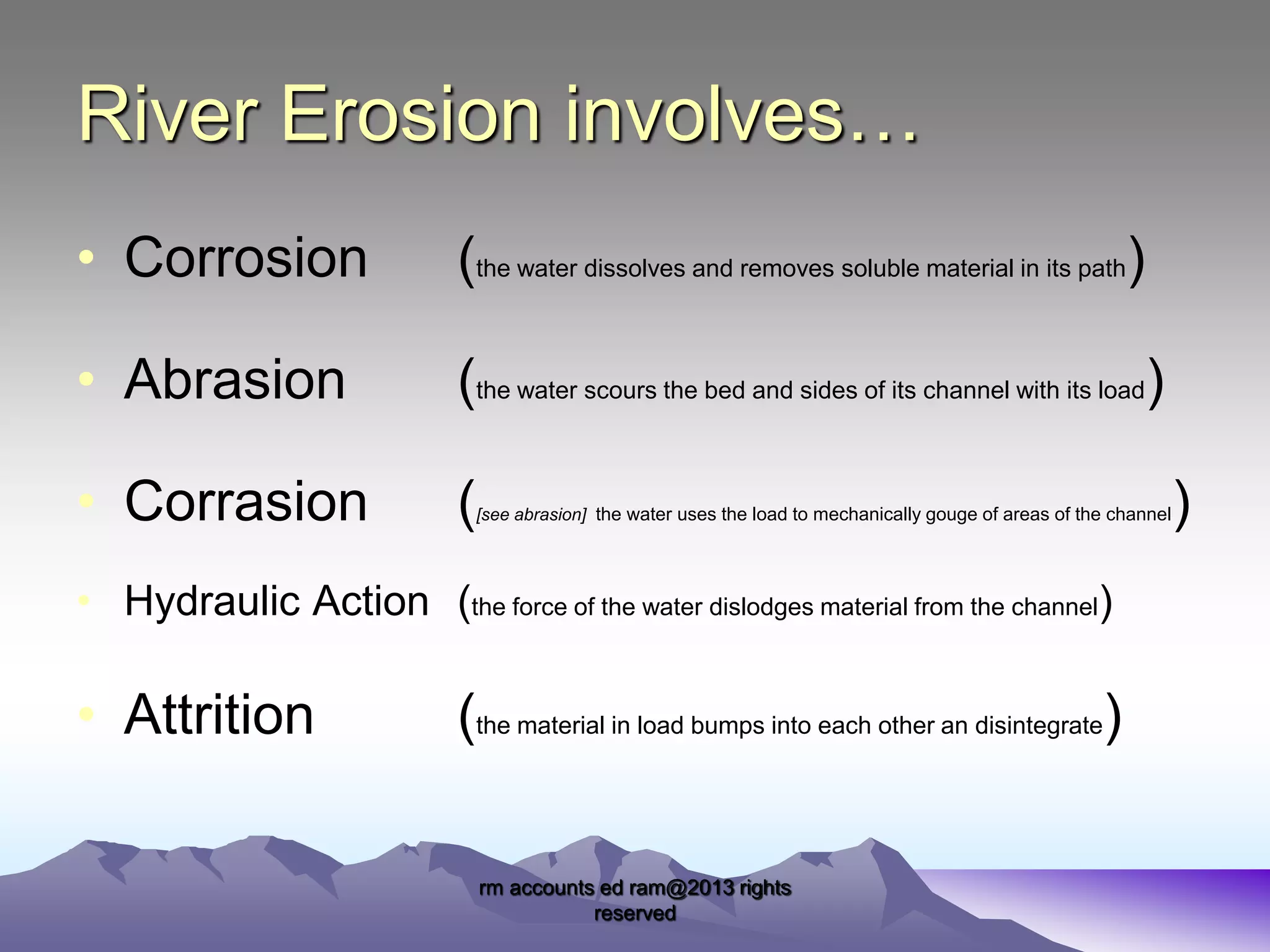 River Erosion involves…
• Corrosion

(the water dissolves and removes soluble material in its path)

• Abrasion

(the water scours the bed and sides of its channel with its load)

• Corrasion

(

[see abrasion] the water uses the load to mechanically gouge of areas of the channel

• Hydraulic Action (the force of the water dislodges material from the channel)

• Attrition

(the material in load bumps into each other an disintegrate)
rm accounts ed ram@2013 rights
reserved

)

 