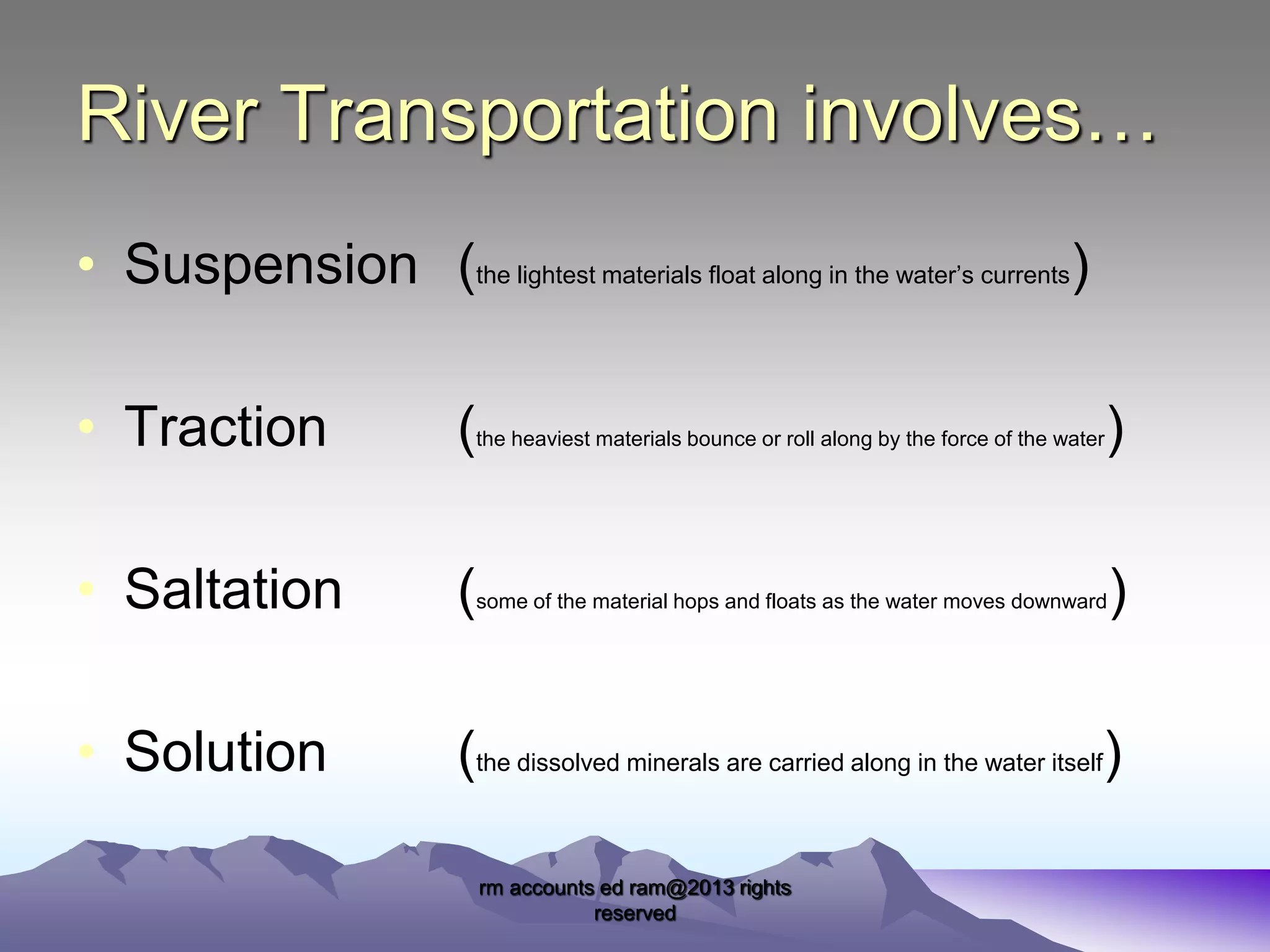 River Transportation involves…
• Suspension (the lightest materials float along in the water’s currents)
• Traction

(

the heaviest materials bounce or roll along by the force of the water

• Saltation

(

some of the material hops and floats as the water moves downward

• Solution

(the dissolved minerals are carried along in the water itself)
rm accounts ed ram@2013 rights
reserved

)
)

 