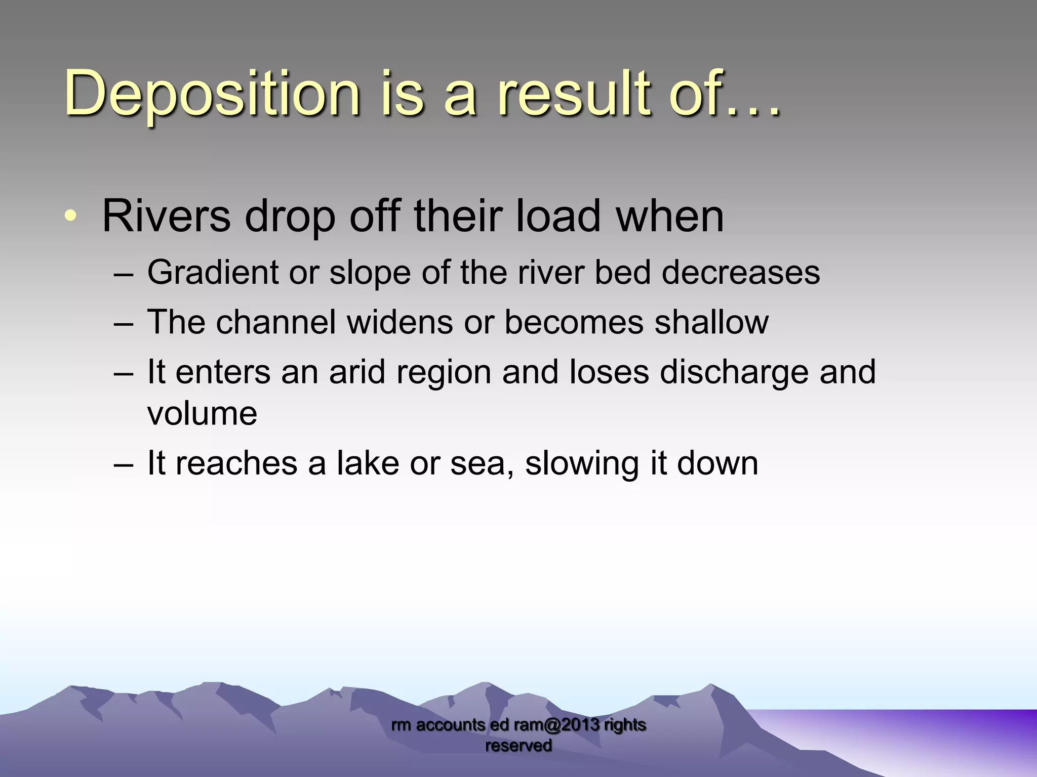 Deposition is a result of…
• Rivers drop off their load when
– Gradient or slope of the river bed decreases
– The channel widens or becomes shallow
– It enters an arid region and loses discharge and
volume
– It reaches a lake or sea, slowing it down

rm accounts ed ram@2013 rights
reserved

 