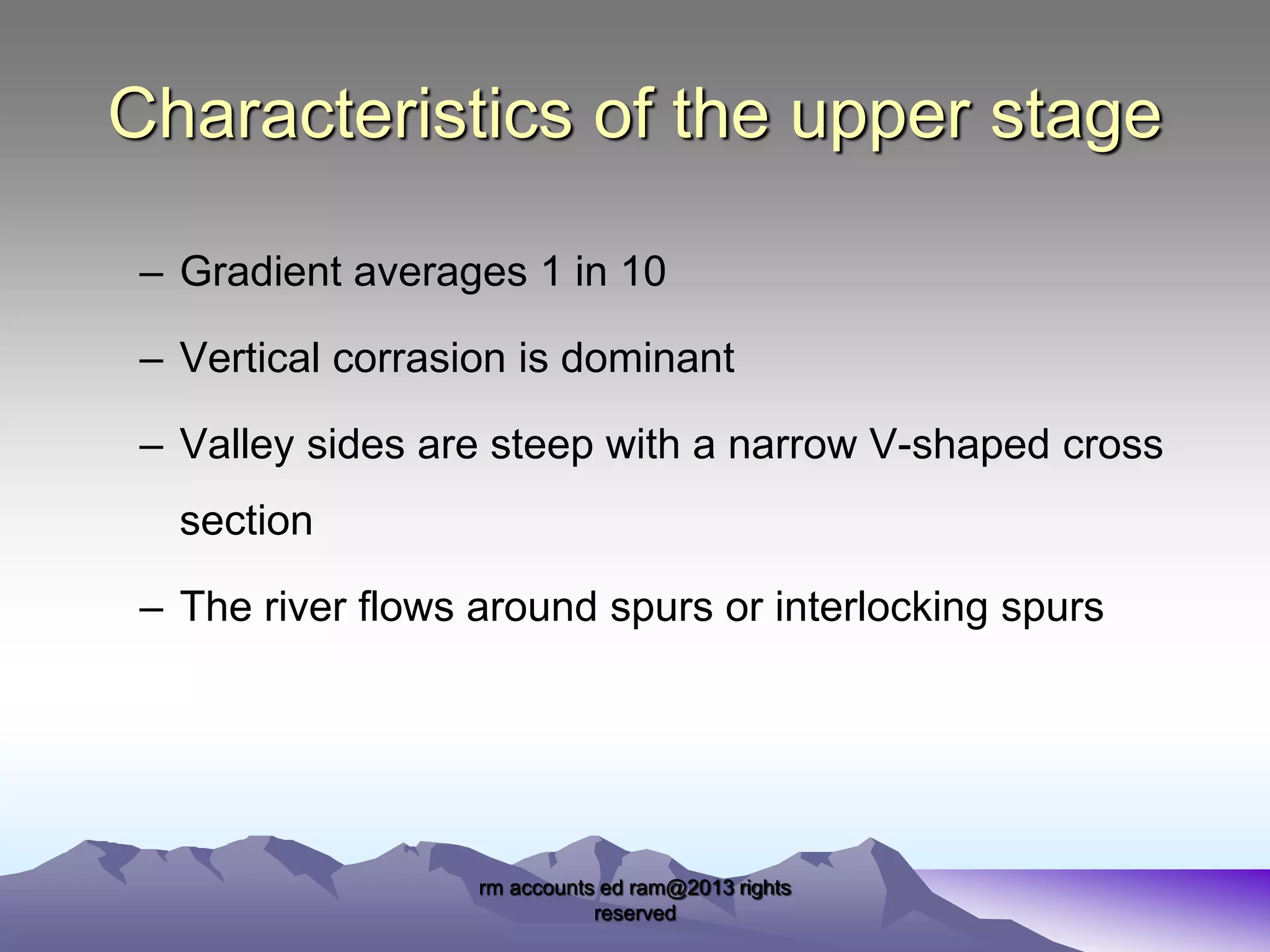 Characteristics of the upper stage
– Gradient averages 1 in 10
– Vertical corrasion is dominant
– Valley sides are steep with a narrow V-shaped cross

section
– The river flows around spurs or interlocking spurs

rm accounts ed ram@2013 rights
reserved

 