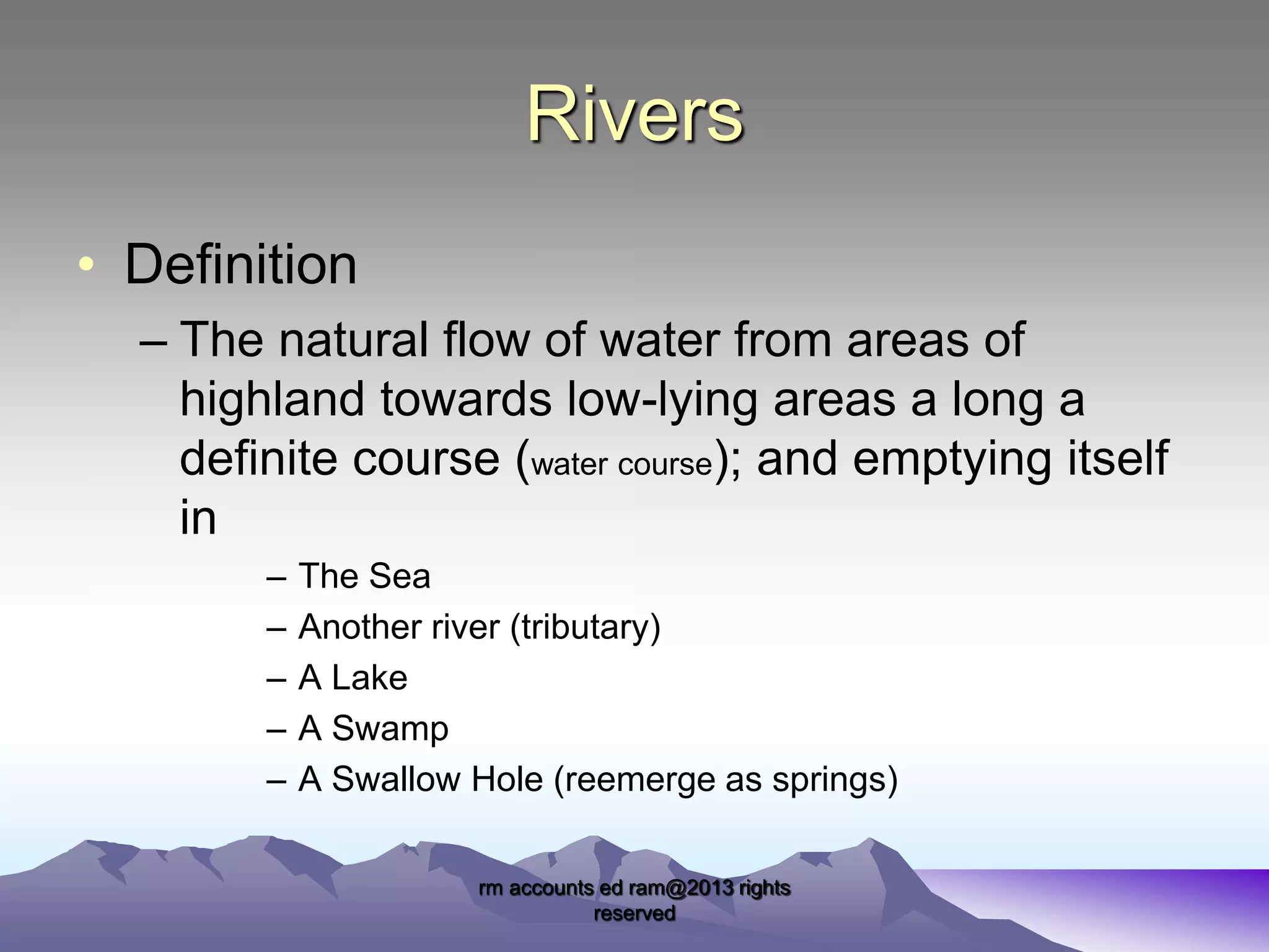 Rivers
• Definition
– The natural flow of water from areas of
highland towards low-lying areas a long a
definite course (water course); and emptying itself
in
–
–
–
–
–

The Sea
Another river (tributary)
A Lake
A Swamp
A Swallow Hole (reemerge as springs)
rm accounts ed ram@2013 rights
reserved

 