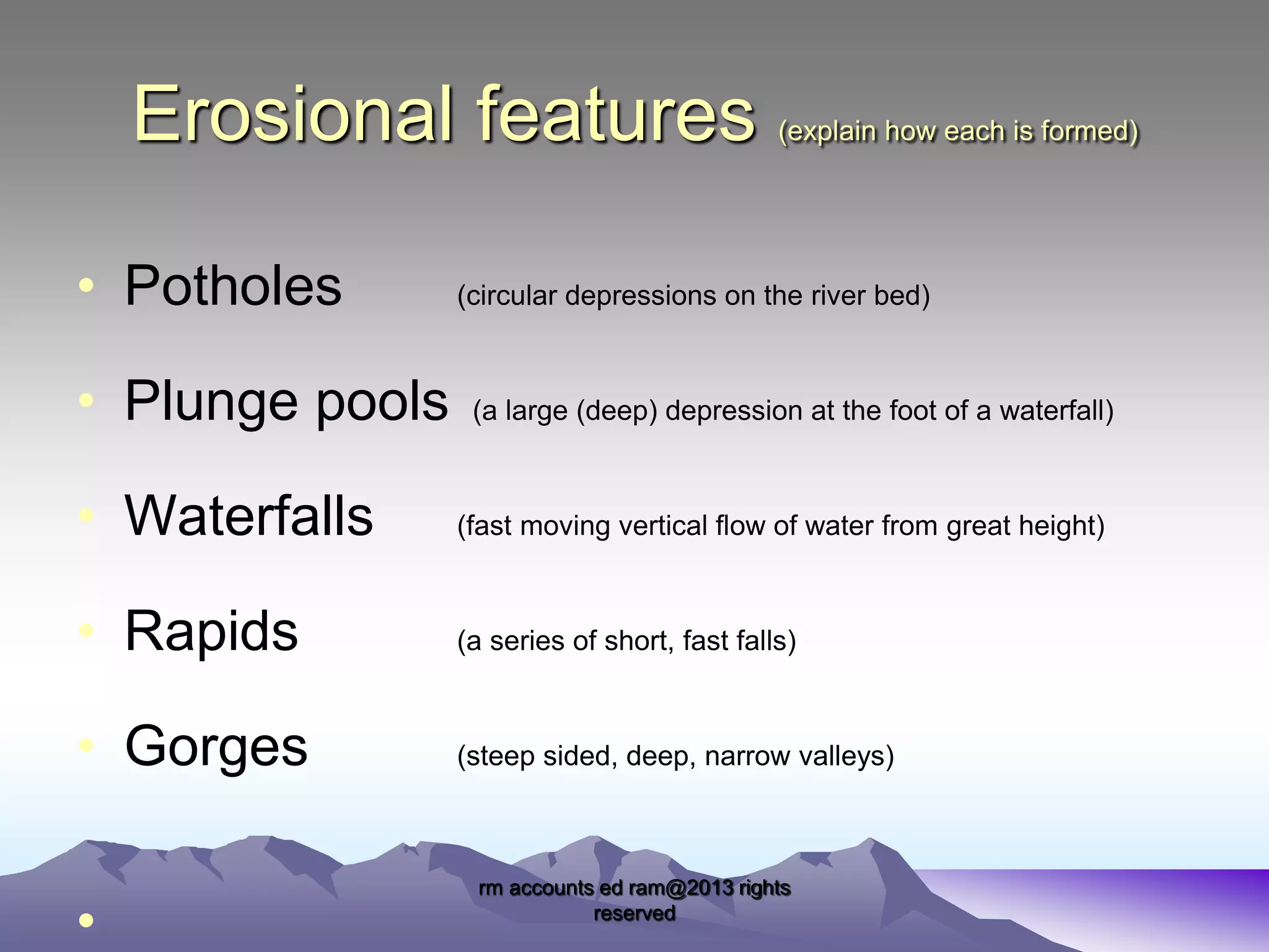 Erosional features
• Potholes
• Plunge pools

(explain how each is formed)

(circular depressions on the river bed)

(a large (deep) depression at the foot of a waterfall)

• Waterfalls

(fast moving vertical flow of water from great height)

• Rapids

(a series of short, fast falls)

• Gorges

(steep sided, deep, narrow valleys)

•

rm accounts ed ram@2013 rights
reserved

 