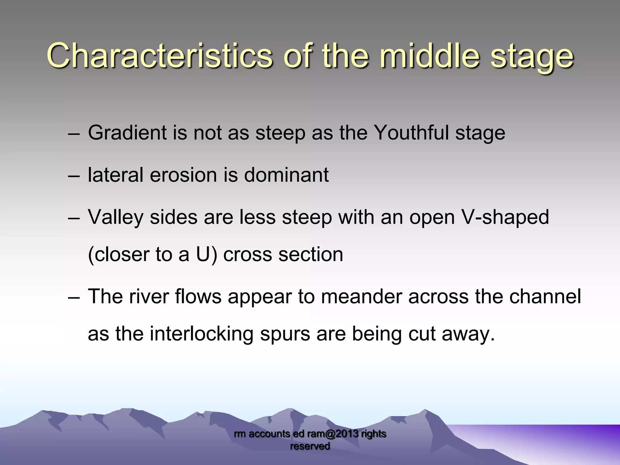 Characteristics of the middle stage
– Gradient is not as steep as the Youthful stage
– lateral erosion is dominant
– Valley sides are less steep with an open V-shaped

(closer to a U) cross section
– The river flows appear to meander across the channel
as the interlocking spurs are being cut away.

rm accounts ed ram@2013 rights
reserved

 