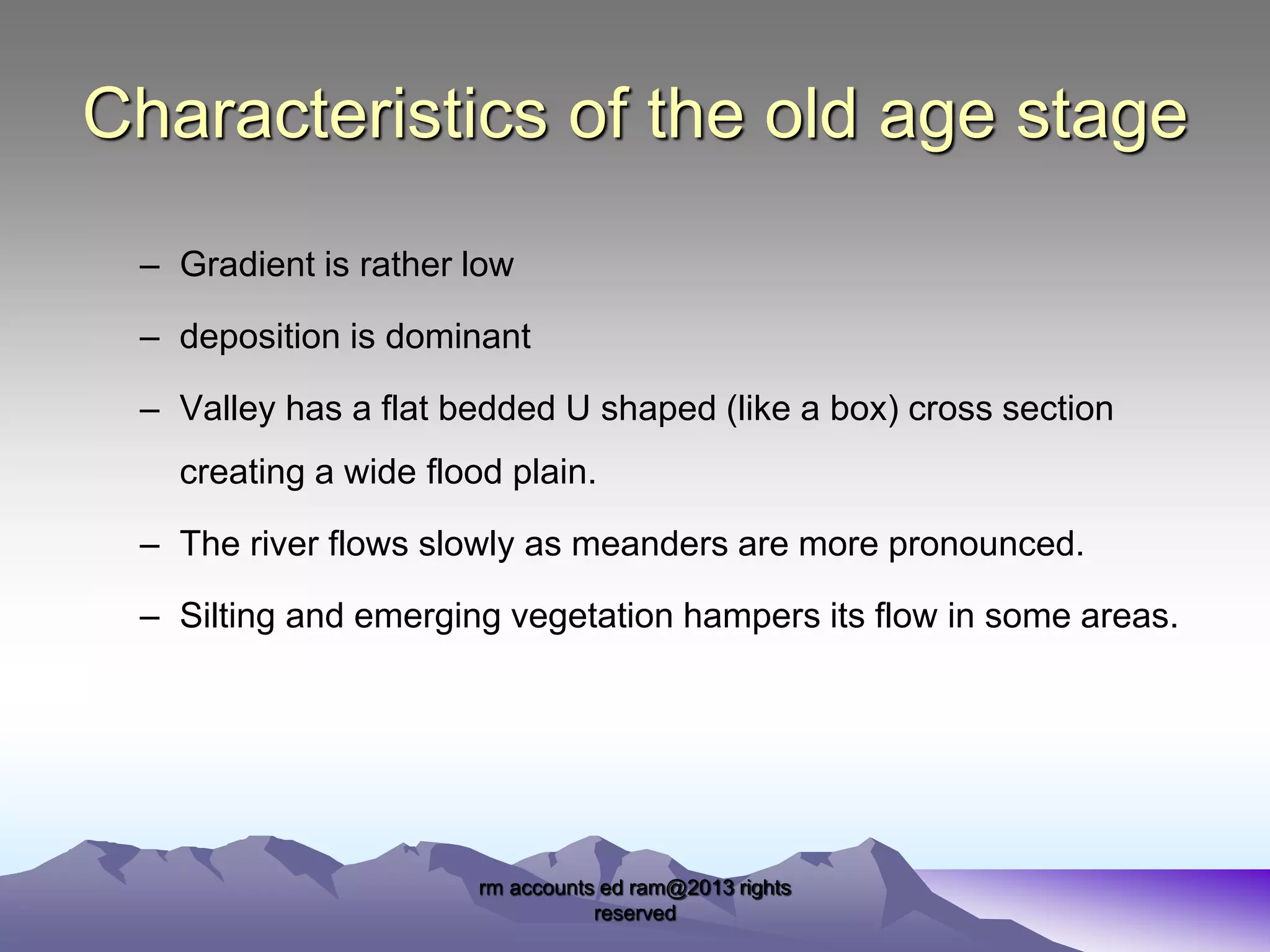 Characteristics of the old age stage
– Gradient is rather low

– deposition is dominant
– Valley has a flat bedded U shaped (like a box) cross section
creating a wide flood plain.
– The river flows slowly as meanders are more pronounced.
– Silting and emerging vegetation hampers its flow in some areas.

rm accounts ed ram@2013 rights
reserved

 