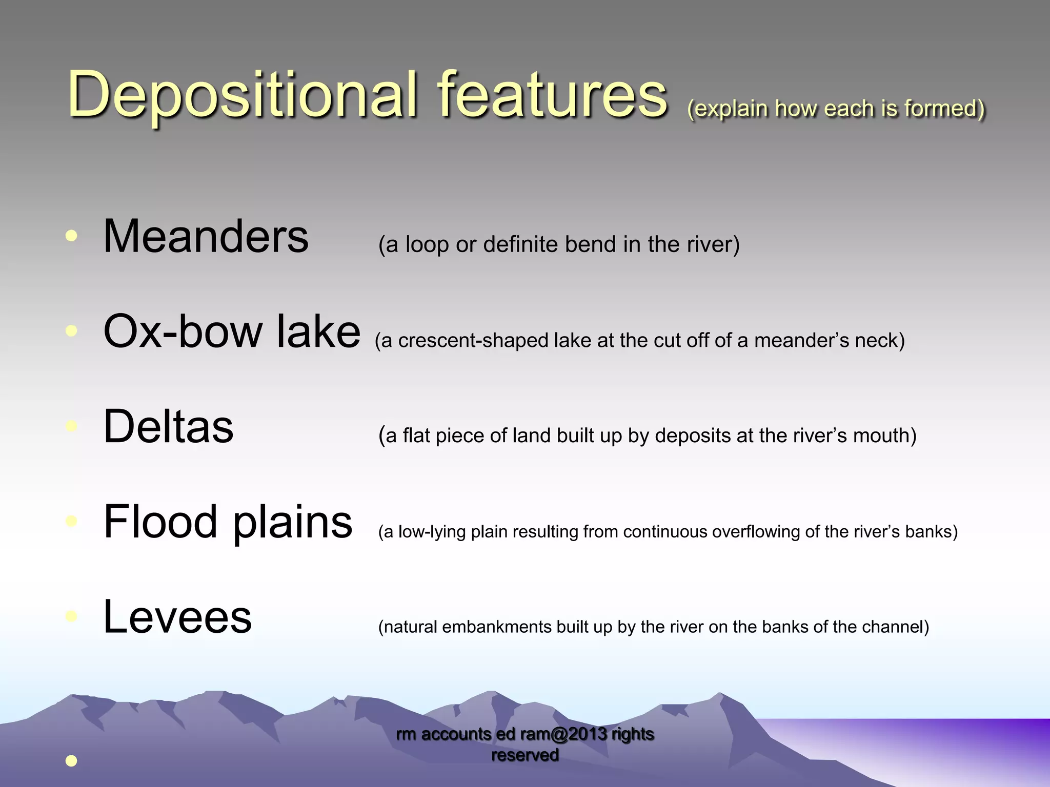 Depositional features
• Meanders

(explain how each is formed)

(a loop or definite bend in the river)

• Ox-bow lake (a crescent-shaped lake at the cut off of a meander’s neck)
• Deltas

(a flat piece of land built up by deposits at the river’s mouth)

• Flood plains

(a low-lying plain resulting from continuous overflowing of the river’s banks)

• Levees

(natural embankments built up by the river on the banks of the channel)

•

rm accounts ed ram@2013 rights
reserved

 