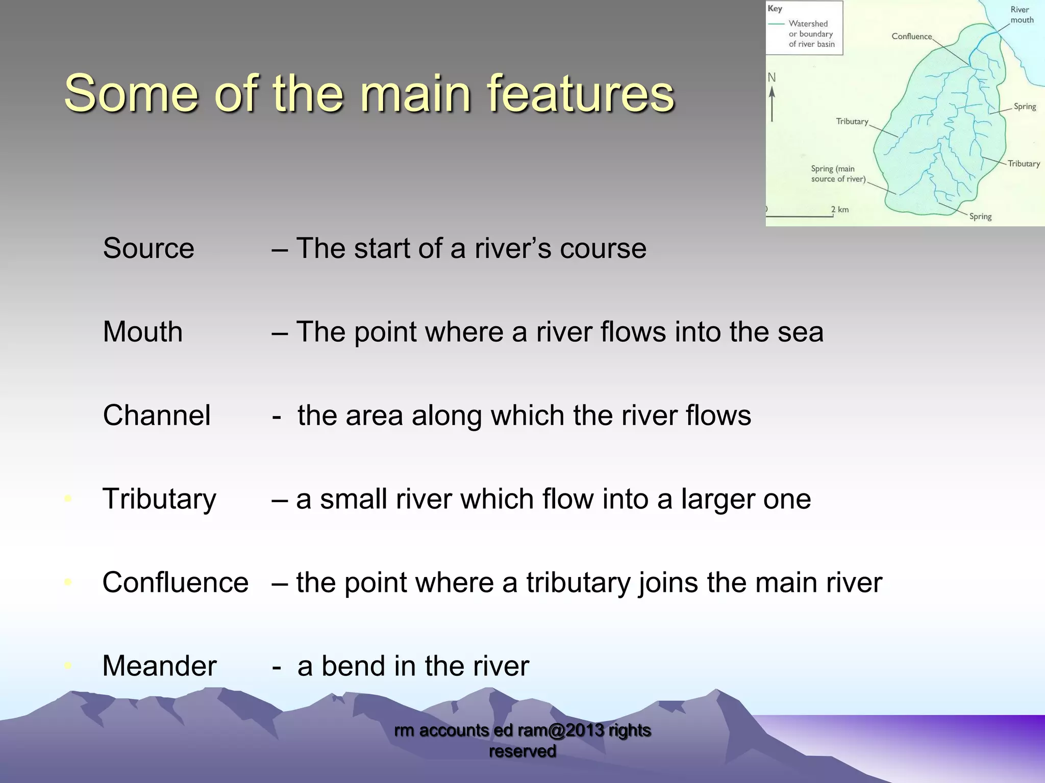 Some of the main features
Source

– The start of a river’s course

Mouth

– The point where a river flows into the sea

Channel

- the area along which the river flows

• Tributary

– a small river which flow into a larger one

• Confluence – the point where a tributary joins the main river
• Meander

- a bend in the river
rm accounts ed ram@2013 rights
reserved

 