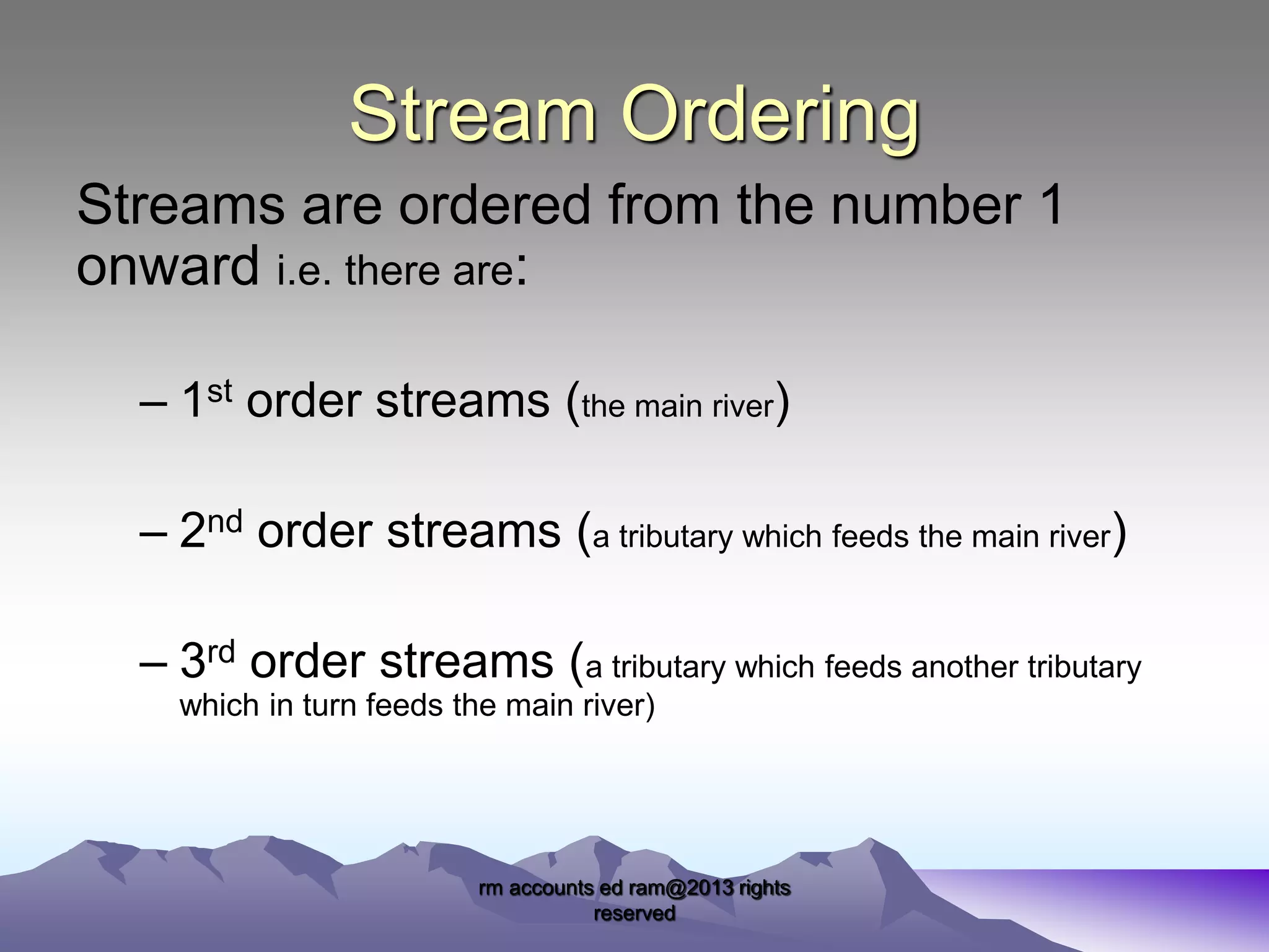 Stream Ordering
Streams are ordered from the number 1
onward i.e. there are:
– 1st order streams (the main river)

– 2nd order streams (a tributary which feeds the main river)
– 3rd order streams (a tributary which feeds another tributary
which in turn feeds the main river)

rm accounts ed ram@2013 rights
reserved

 