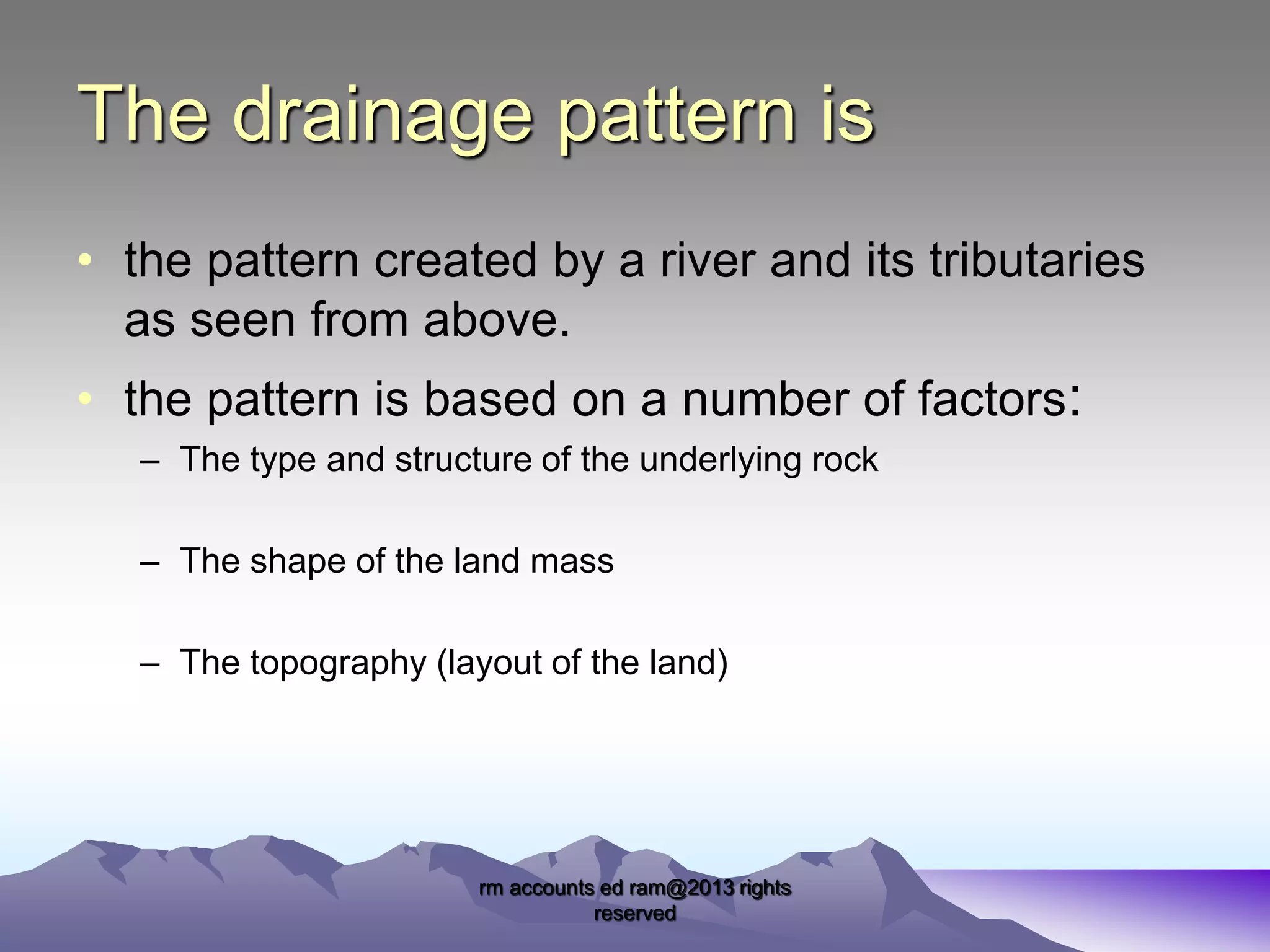 The drainage pattern is
• the pattern created by a river and its tributaries
as seen from above.
• the pattern is based on a number of factors:
– The type and structure of the underlying rock
– The shape of the land mass
– The topography (layout of the land)

rm accounts ed ram@2013 rights
reserved

 