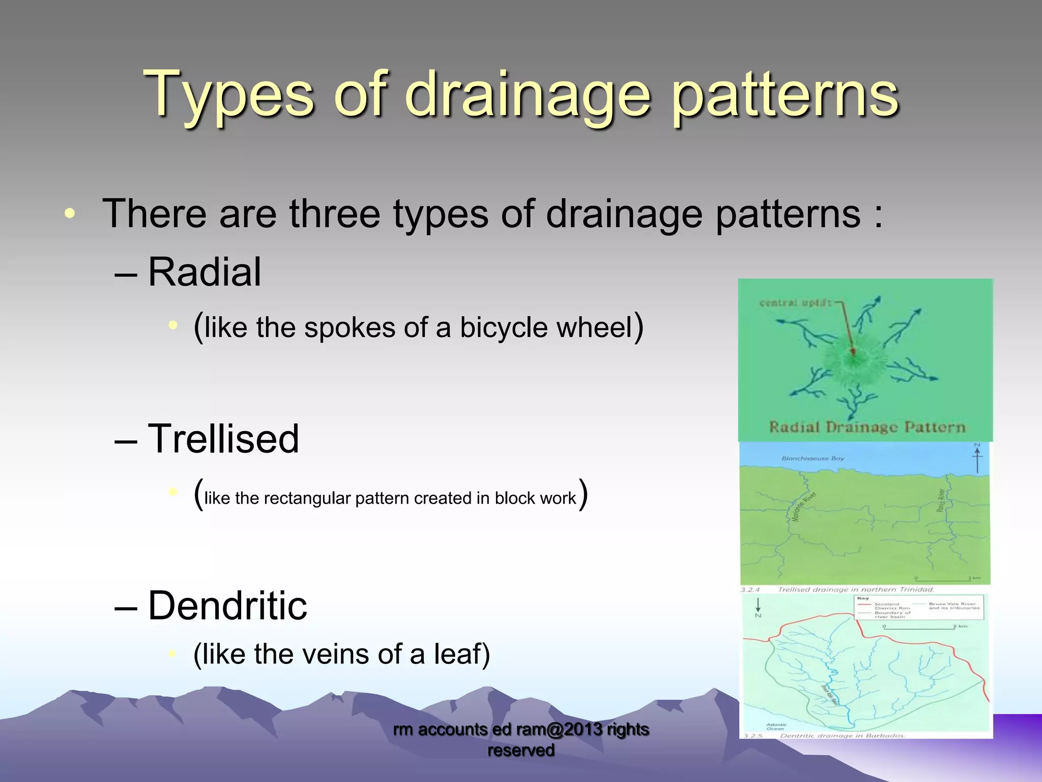 Types of drainage patterns
• There are three types of drainage patterns :
– Radial
• (like the spokes of a bicycle wheel)

– Trellised
• (like the rectangular pattern created in block work)

– Dendritic
• (like the veins of a leaf)
rm accounts ed ram@2013 rights
reserved

 