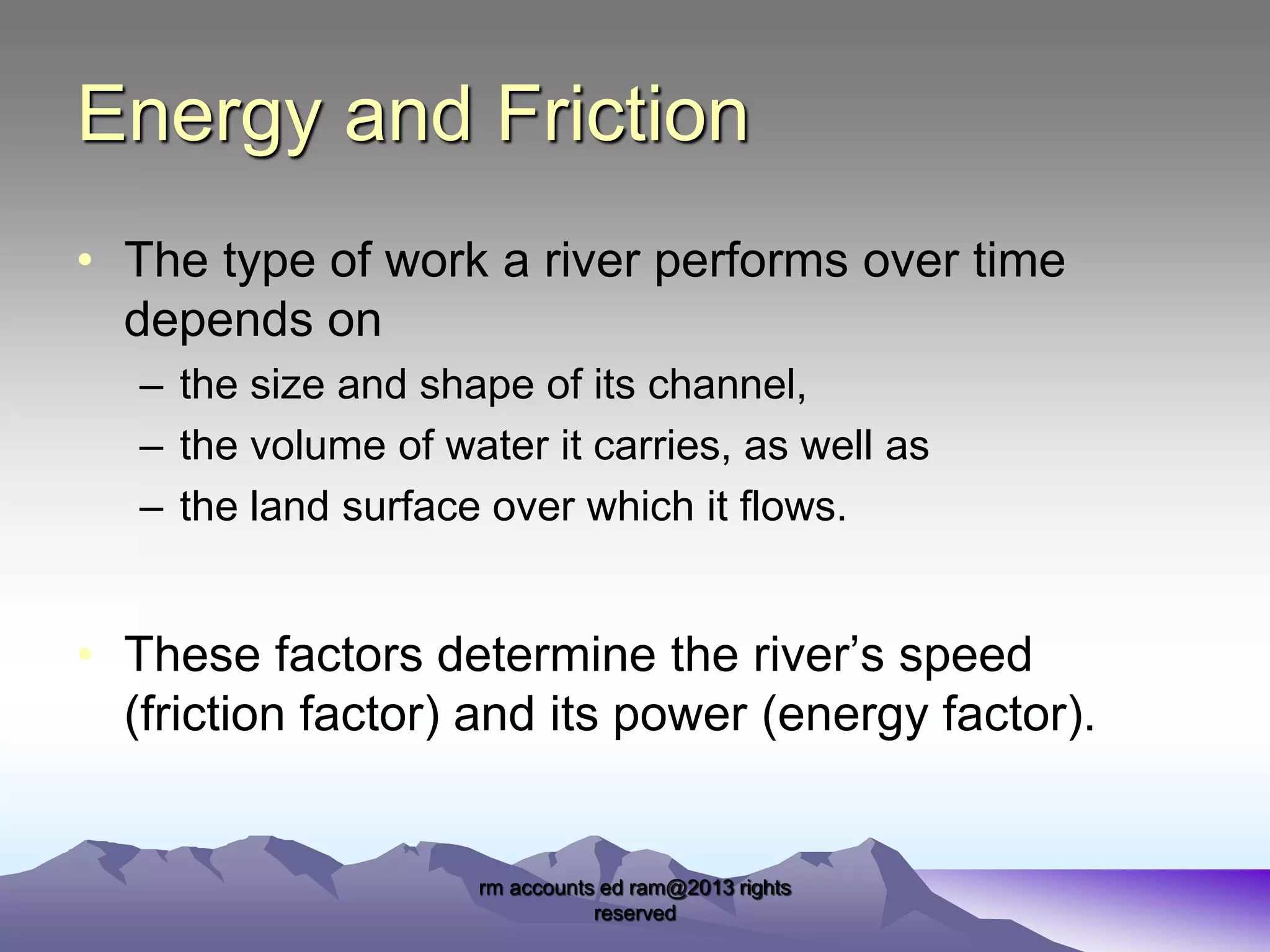 Energy and Friction
• The type of work a river performs over time
depends on
– the size and shape of its channel,
– the volume of water it carries, as well as
– the land surface over which it flows.

• These factors determine the river’s speed
(friction factor) and its power (energy factor).

rm accounts ed ram@2013 rights
reserved

 