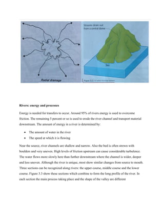 Rivers: energy and processes
Energy is needed for transfers to occur. Around 95% of rivers energy is used to overcome
friction. The remaining 5 percent or so is used to erode the river channel and transport material
downstream. The amount of energy in a river is determined by:
 The amount of water in the river
 The speed at which it is flowing
Near the source, river channels are shallow and narrow. Also the bed is often strewn with
boulders and very uneven. High levels of friction upstream can cause considerable turbulence.
The water flows more slowly here than further downstream where the channel is wider, deeper
and less uneven. Although the river is unique, most show similar changes from source to mouth.
Three sections can be recognized along rivers: the upper course, middle course and the lower
course. Figure 3.3 show these sections which combine to form the long profile of the river. In
each section the main process taking place and the shape of the valley are different
 