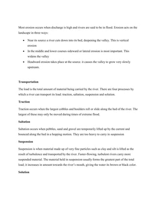 Most erosion occurs when discharge is high and rivers are said to be in flood. Erosion acts on the
landscape in three ways:
 Near its source a river cuts down into its bed, deepening the valley. This is vertical
erosion
 In the middle and lower courses sideward or lateral erosion is most important. This
widens the valley
 Headward erosion takes place at the source. it causes the valley to grow very slowly
upstream.
Transportation
The load is the total amount of material being carried by the river. There are four processes by
which a river can transport its load: traction, saltation, suspension and solution.
Traction
Traction occurs when the largest cobbles and boulders roll or slide along the bed of the river. The
largest of these may only be moved during times of extreme flood.
Saltation
Saltation occurs when pebbles, sand and gravel are temporarily lifted up by the current and
bounced along the bed in a hopping motion. They are too heavy to carry in suspension
Suspension
Suspension is when material made up of very fine particles such as clay and silt is lifted as the
result of turbulence and transported by the river. Faster-flowing, turbulent rivers carry more
suspended material. The material held in suspension usually forms the greatest part of the total
load; it increases in amount towards the river’s mouth, giving the water its brown or black color.
Solution
 