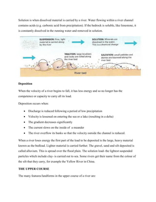 Solution is when dissolved material is carried by a river. Water flowing within a river channel
contains acids (e.g. carbonic acid from precipitation). If the bedrock is soluble, like limestone, it
is constantly dissolved in the running water and removed in solution.
Deposition
When the velocity of a river begins to fall, it has less energy and so no longer has the
competence or capacity to carry all its load.
Deposition occurs when:
 Discharge is reduced following a period of low precipitation
 Velocity is lessened on entering the sea or a lake (resulting in a delta)
 The gradient decreases significantly
 The current slows on the inside of a meander
 The river overflow its banks so that the velocity outside the channel is reduced.
When a river loses energy the first part of the load to be deposited is the large, heavy material
known as the bedload. Lighter material is carried further. The gravel, sand and silt deposited is
called alluvium. This is spread over the flood plain. The solution load- the lightest suspended
particles which include clay- is carried out to sea. Some rivers get their name from the colour of
the silt that they carry, for example the Yellow River in China.
THE UPPER COURSE
The many features/landforms in the upper course of a river are:
 