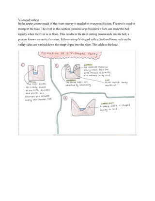 V-shaped valleys
In the upper course much of the rivers energy is needed to overcome friction. The rest is used to
transport the load. The river in this section contains large boulders which can erode the bed
rapidly when the river is in flood. This results in the river cutting downwards into its bed, a
process known as vertical erosion. It forms steep V-shaped valley. Soil and loose rock on the
valley sides are washed down the steep slopes into the river. This adds to the load
 