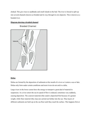 choked. This give rises to sandbanks and small islands in the bed. The river is forced to split up
into several channels (known as braided and its way through its own deposits. This is known as a
braided river.
Diagram showing a braided channel
Deltas
Deltas are formed by the deposition of sediments at the mouth of a river as it enters a sea or lake.
Deltas only form under certain conditions and most rivers do not end in a delta.
Large rivers in the lower course have the energy to transport a great deal of material in
suspension. As a river enters the sea its speed of flow is reduced, sometimes very suddenly,
causing deposition. The coarsest materials (like sand) is deposited first because of a greater
weight, while finer material (like clay) are carried out further into the sea. Thus layers of
different sediments are built up on the sea floor until they reach the surface. This happens first at
 
