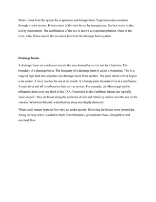 Water is lost from the system by evaporation and transpiration. Vegetation takes moisture
through its root system. It loses some of this into the air by transpiration. Surface water is also
lost by evaporation. The combination of the two is known as evapotranspiration. Once in the
river, water flows toward the sea and is lost from the drainage basin system.
Drainage basins
A drainage basin (or catchment area) is the area drained by a river and its tributaries. The
boundary of a drainage basin. The boundary of a drainage basin is called a watershed. This is a
ridge of high land that separates one drainage basin from another. The point where a river begins
is its source. A river reaches the sea at its mouth. A tributary joins the main river at a confluence.
A main river and all its tributaries form a river system. For example, the Mississippi and its
tributaries drain over one-third of the USA. Watershed in the Caribbean islands are typically
‘pear-shaped’: they are broad along the upstream divide and relatively narrow near the sea. In the
volcanic Windward Islands, watershed are steep and deeply dissected.
When small stream begin to flow they act under gravity, following the fastest route downslope.
Along the way water is added to them from tributaries, groundwater flow, throughflow and
overland flow.
 