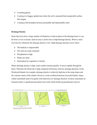  A melting glacier
 A spring in a boggyy upland area where the soil is saturated that recognizable surface
flow begins
 A spring at the boundary between permeable and impermeable rocks
Drainage Density
Some big rivers have a large number of tributaries so that no place in the drainage basin is very
far from a river or stream. Such an area is said to have a high drainage density. Where a main
river has few tributaries the drainage density is low. High drainage densities occur where:
 The bedrock is impermeable
 The soils are easily saturated
 Precipitation is high
 Slopes are steep
 Interception by vegetation is limited
Where drainage density is high, water reaches streams quickly. It moves rapidly through the
basin. Therefore the flood risk is high compared with basins with low drainage densities. In the
Windward Islands, for example, drainage density is relatively high due to the steep slopes and
the volcanic nature of the islands. However, in the coralline/limestone Leeward Islands, slopes
within watersheds tend to be gentle with relatively low drainage densities. In these watersheds on
limestone there is significant percolation into rocks which builds up groundwater reserves.
 