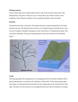 Drainage patterns
River systems often form a distinct pattern which is due to the structure of the rocks in the
drainage basin. The point at which one river or stream flows into another is known as the
confluence. Three distinctive patterns can be recognized, dendritic, trellis and radial.
Dendritic
This pattern looks like tree branches. This pattern develops in gently sloping basins with fairly
uniform rock type. The tributaries flow into the river at random forming a pattern like the veins
of a leaf. Examples of dendritic drainage are in the Caroni River in Trinidad and the Bruce Vale
river basin in Barbados. This type of drainage pattern is the most common in the Caribbean
region.
Trellis
This drainage pattern has an appearance of a rectangular grid. Rivers and their tributaries flows
almost perpendicular to each other with confluence of almost 90o. Trellis drainage takes place
where there is an alternate band of hard and soft rock at right angles to the main direction of the
slope. The main river has the power to cut though the hard rock while the tributaries cut though
 