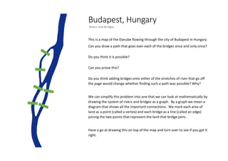 Budapest, Hungary
Rivers and Bridges
This is a map of the Danube flowing through the city of Budapest in Hungary
Can you draw a path that goes over each of the bridges once and only once?
Do you think it is possible?
Can you prove this?
Do you think adding bridges onto either of the stretches of river that go off
the page would change whether finding such a path was possible? Why?
We can simplify this problem into one that we can look at mathematically by
drawing the system of rivers and bridges as a graph. By a graph we mean a
diagram that shows all the important connections. We mark each area of
land as a point (called a vertex) and each bridge as a line (called an edge)
joining the two points that represent the land that bridge joins.
Have a go at drawing this on top of the map and turn over to see if you got it
right.
 
