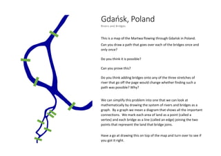 Gdańsk, Poland
Rivers and Bridges
This is a map of the Martwa flowing through Gdańsk in Poland.
Can you draw a path that goes over each of the bridges once and
only once?
Do you think it is possible?
Can you prove this?
Do you think adding bridges onto any of the three stretches of
river that go off the page would change whether finding such a
path was possible? Why?
We can simplify this problem into one that we can look at
mathematically by drawing the system of rivers and bridges as a
graph. By a graph we mean a diagram that shows all the important
connections. We mark each area of land as a point (called a
vertex) and each bridge as a line (called an edge) joining the two
points that represent the land that bridge joins.
Have a go at drawing this on top of the map and turn over to see if
you got it right.
 