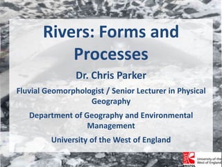 Rivers: Forms and Processes Dr. Chris Parker Fluvial Geomorphologist / Senior Lecturer in Physical Geography Department of Geography and Environmental Management University of the West of England 