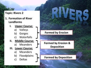 Topic: Rivers 2
1. Formation of River 
   Landforms
    I. Upper Course:
         a) Valleys
         b) Gorges        Formed by Erosion
         c) Waterfalls
    II. Middle Course:
         a) Meanders      Formed by Erosion & 
                              Deposition
    III. Lower Course:
         a) Meanders
         b) Floodplains
                          Formed by Deposition
         c) Deltas
                                                 1
 