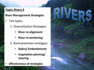Topic: Rivers 3
River Management Strategies
• Two types:
   1. Channelisation Strategies:
       • River re‐alignment
       • River re‐sectioning
   2. Bank protection strategies:
       • Dykes/ Embankments
       • Vegetation planting/ 
         clearing
• Effectiveness of strategies
 