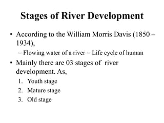 Stages of River Development
• According to the William Morris Davis (1850 –
1934),
– Flowing water of a river = Life cycle of human
• Mainly there are 03 stages of river
development. As,
1. Youth stage
2. Mature stage
3. Old stage
 