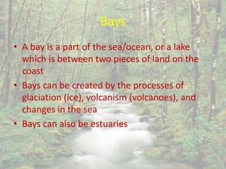 Bays
• A bay is a part of the sea/ocean, or a lake
which is between two pieces of land on the
coast
• Bays can be created by the processes of
glaciation (ice), volcanism (volcanoes), and
changes in the sea
• Bays can also be estuaries
 